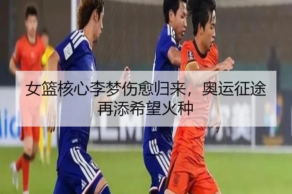 女篮核心李梦伤愈归来，奥运征途再添希望火种